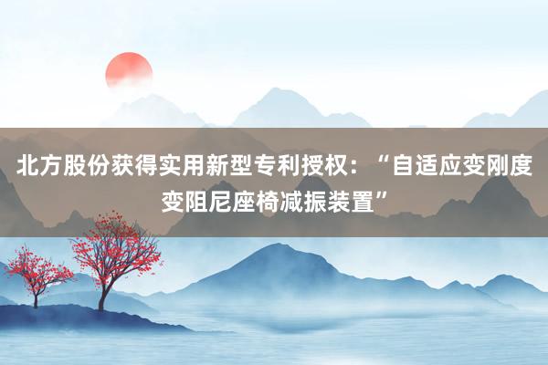 北方股份获得实用新型专利授权：“自适应变刚度变阻尼座椅减振装置”