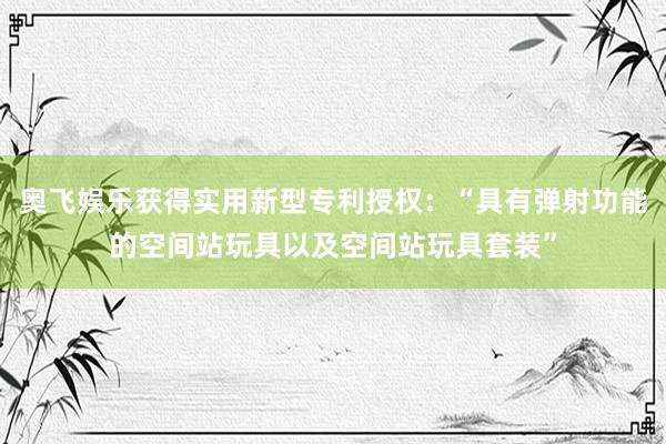 奥飞娱乐获得实用新型专利授权：“具有弹射功能的空间站玩具以及空间站玩具套装”