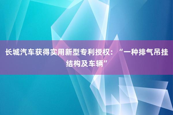 长城汽车获得实用新型专利授权：“一种排气吊挂结构及车辆”