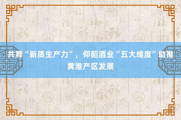 共舞“新质生产力”，仰韶酒业“五大维度”助推黄淮产区发展