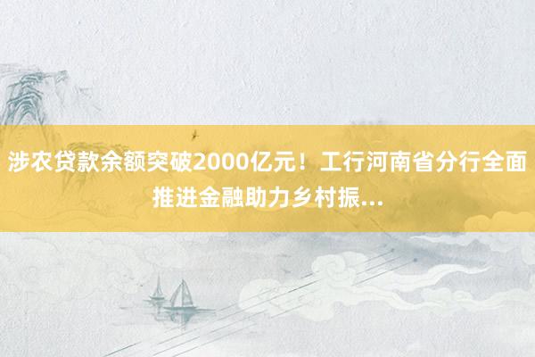 涉农贷款余额突破2000亿元！工行河南省分行全面推进金融助力乡村振...