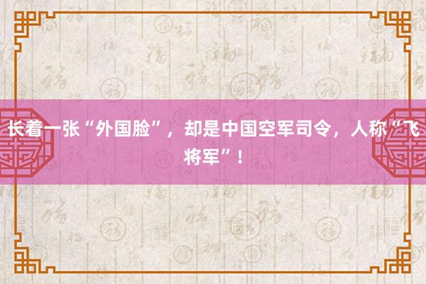 长着一张“外国脸”，却是中国空军司令，人称“飞将军”！