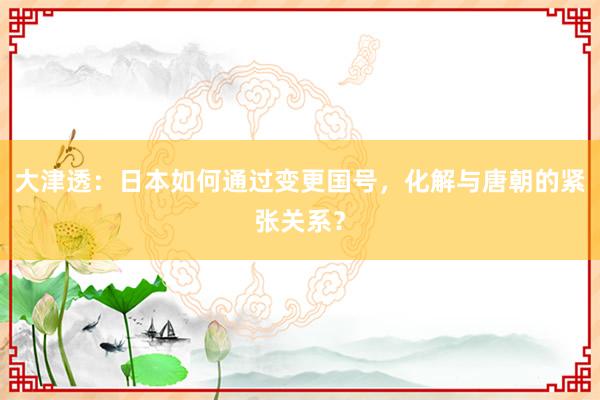 大津透：日本如何通过变更国号，化解与唐朝的紧张关系？