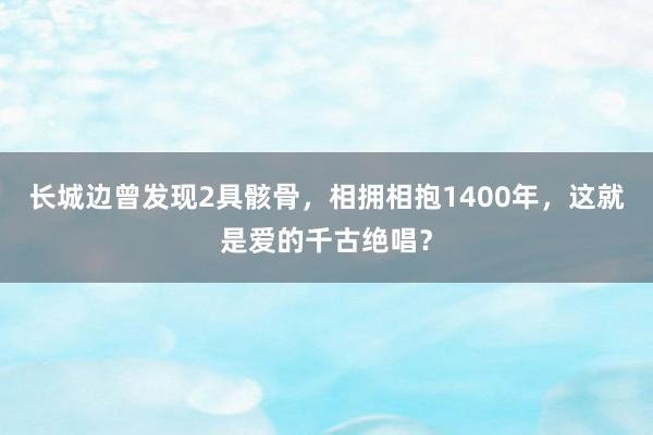 长城边曾发现2具骸骨，相拥相抱1400年，这就是爱的千古绝唱？