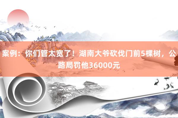 案例：你们管太宽了！湖南大爷砍伐门前5棵树，公路局罚他36000元