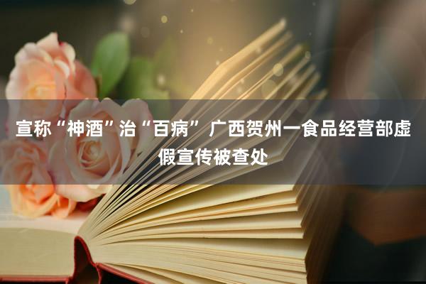 宣称“神酒”治“百病” 广西贺州一食品经营部虚假宣传被查处