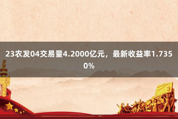 23农发04交易量4.2000亿元，最新收益率1.7350%