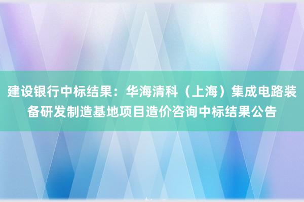 建设银行中标结果：华海清科（上海）集成电路装备研发制造基地项目造价咨询中标结果公告