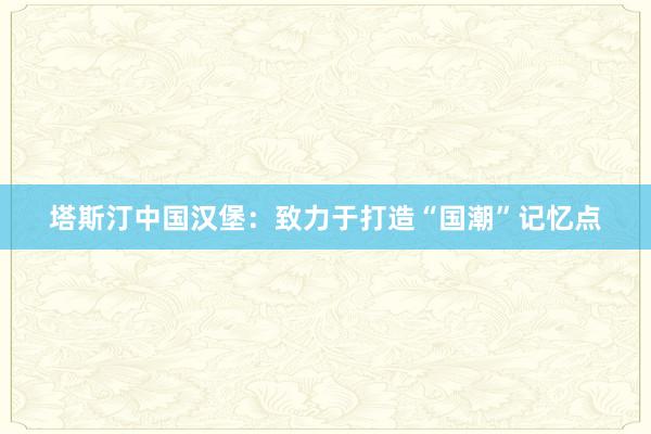 塔斯汀中国汉堡：致力于打造“国潮”记忆点