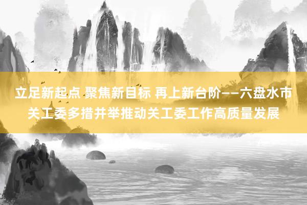 立足新起点 聚焦新目标 再上新台阶——六盘水市关工委多措并举推动关工委工作高质量发展