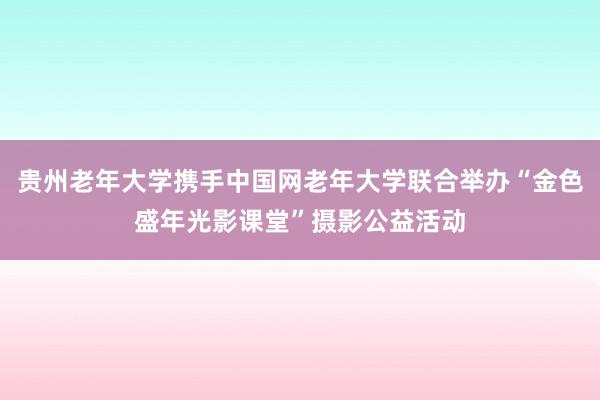 贵州老年大学携手中国网老年大学联合举办“金色盛年光影课堂”摄影公益活动