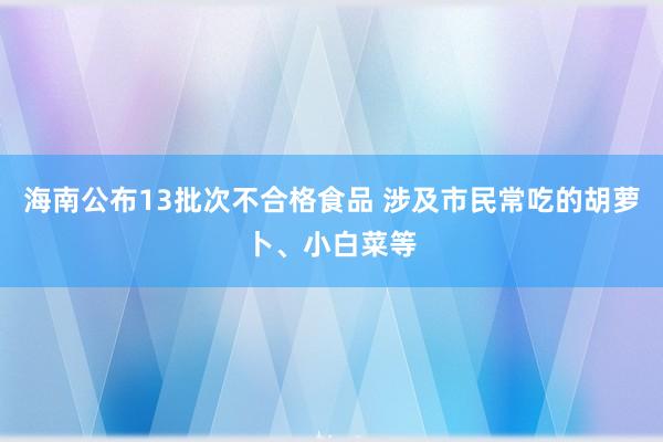 海南公布13批次不合格食品 涉及市民常吃的胡萝卜、小白菜等