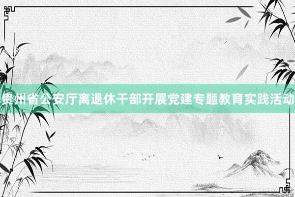 贵州省公安厅离退休干部开展党建专题教育实践活动