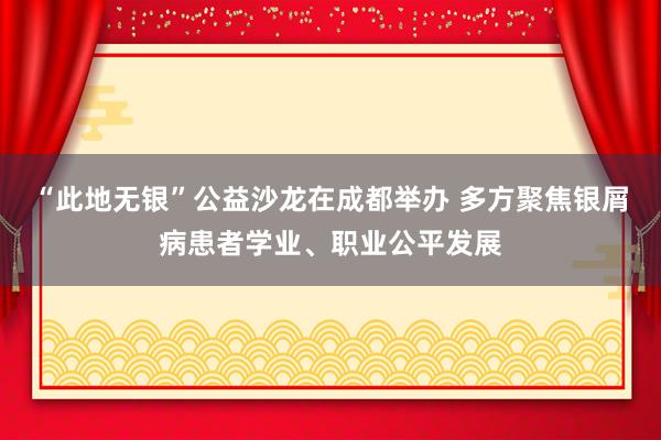 “此地无银”公益沙龙在成都举办 多方聚焦银屑病患者学业、职业公平发展