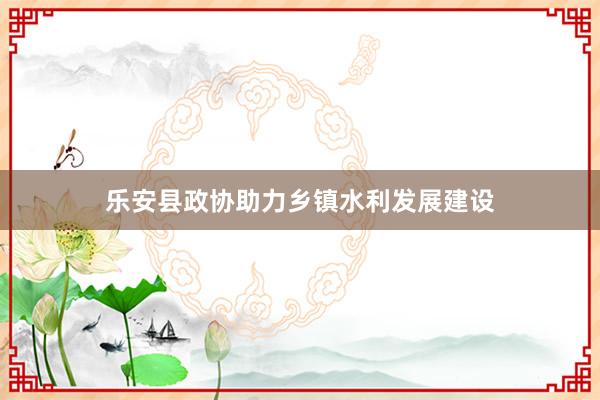 乐安县政协助力乡镇水利发展建设