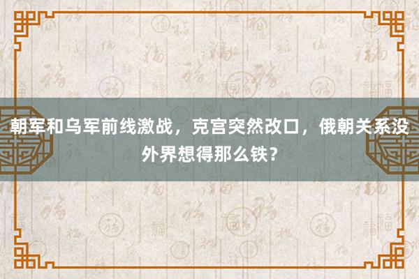 朝军和乌军前线激战，克宫突然改口，俄朝关系没外界想得那么铁？