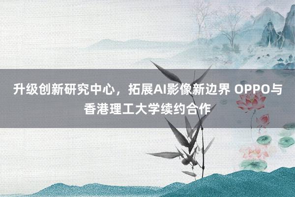 升级创新研究中心，拓展AI影像新边界 OPPO与香港理工大学续约合作